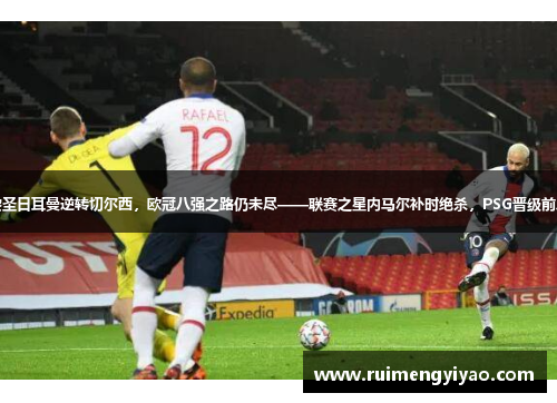 巴黎圣日耳曼逆转切尔西，欧冠八强之路仍未尽——联赛之星内马尔补时绝杀，PSG晋级前八强