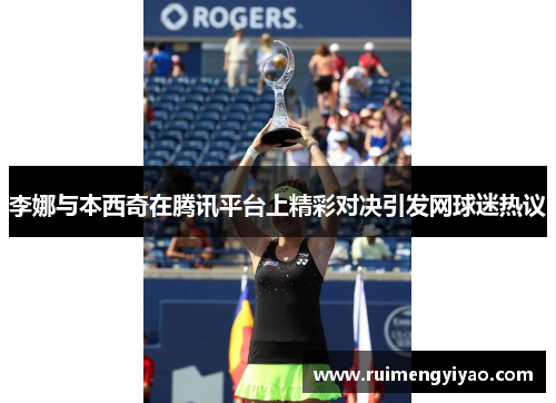 李娜与本西奇在腾讯平台上精彩对决引发网球迷热议