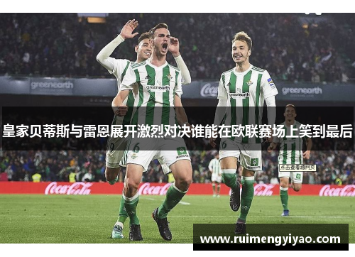 皇家贝蒂斯与雷恩展开激烈对决谁能在欧联赛场上笑到最后