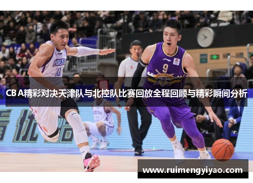 CBA精彩对决天津队与北控队比赛回放全程回顾与精彩瞬间分析