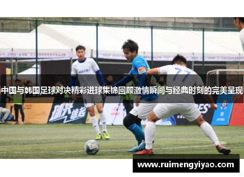 中国与韩国足球对决精彩进球集锦回顾激情瞬间与经典时刻的完美呈现